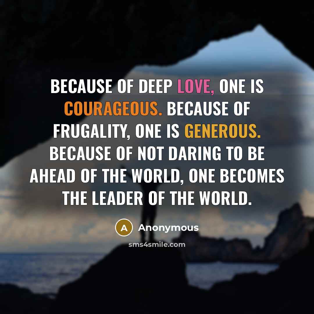 “Because of deep love, one is courageous. Because of frugality, one is generous. Because of not daring to be ahead of the world, one becomes the leader of the world.” quote by Anonymous