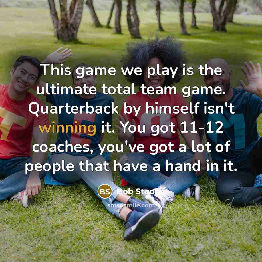 “This game we play is the ultimate total team game. Quarterback by himself isn't winning it. You got 11-12 coaches, you've got a lot of people that have a hand in it.” quote by Bob Stoops