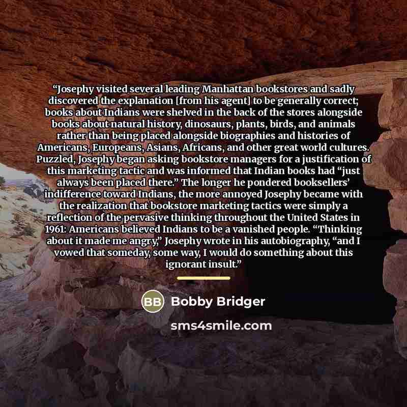 “Josephy visited several leading Manhattan bookstores and sadly discovered the explanation [from his agent] to be generally correct; books about Indians were shelved in the back of the stores alongside books about natural history, dinosaurs, plants, birds, and animals rather than being placed…” quote by Bobby Bridger