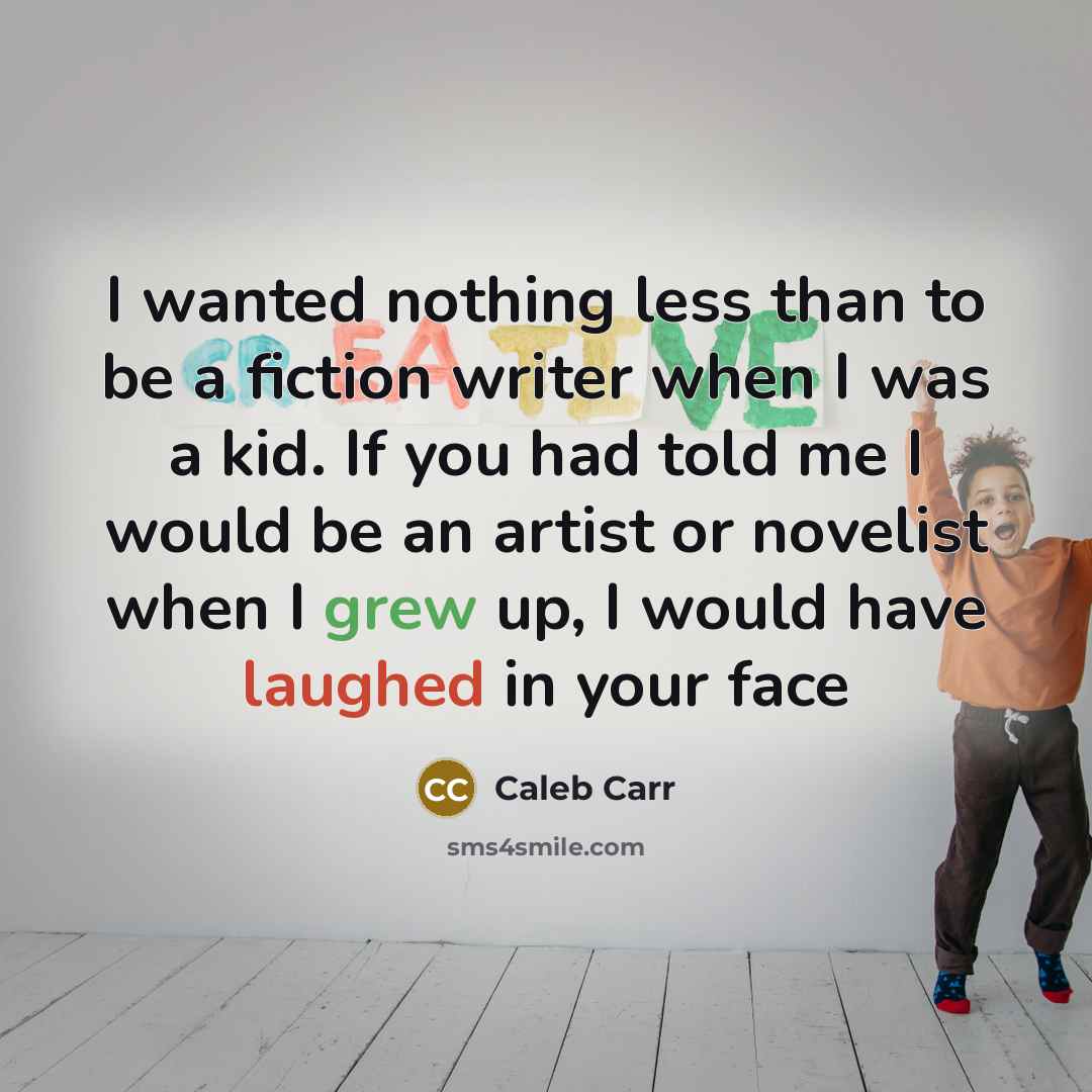 “I wanted nothing less than to be a fiction writer when I was a kid. If you had told me I would be an artist or novelist when I grew up, I would have laughed in your face” quote by Caleb Carr