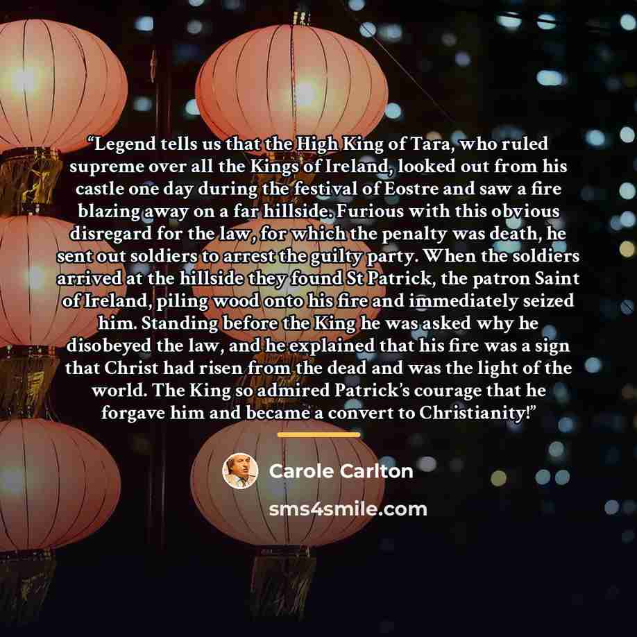 “Legend tells us that the High King of Tara, who ruled supreme over all the Kings of Ireland, looked out from his castle one day during the festival of Eostre and saw a fire blazing away on a far hillside. Furious with this obvious disregard for the law, for which the penalty was death, he sent out…” quote by Carole Carlton