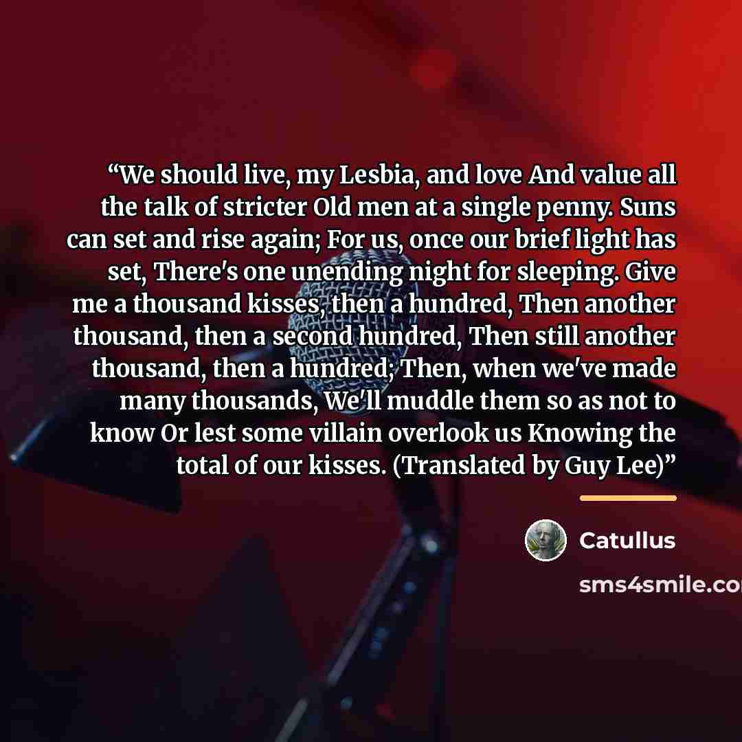 “We should live, my Lesbia, and love And value all the talk of stricter Old men at a single penny. Suns can set and rise again; For us, once our brief light has set, There's one unending night for sleeping. Give me a thousand kisses, then a hundred, Then another thousand, then a second hundred…” quote by Catullus