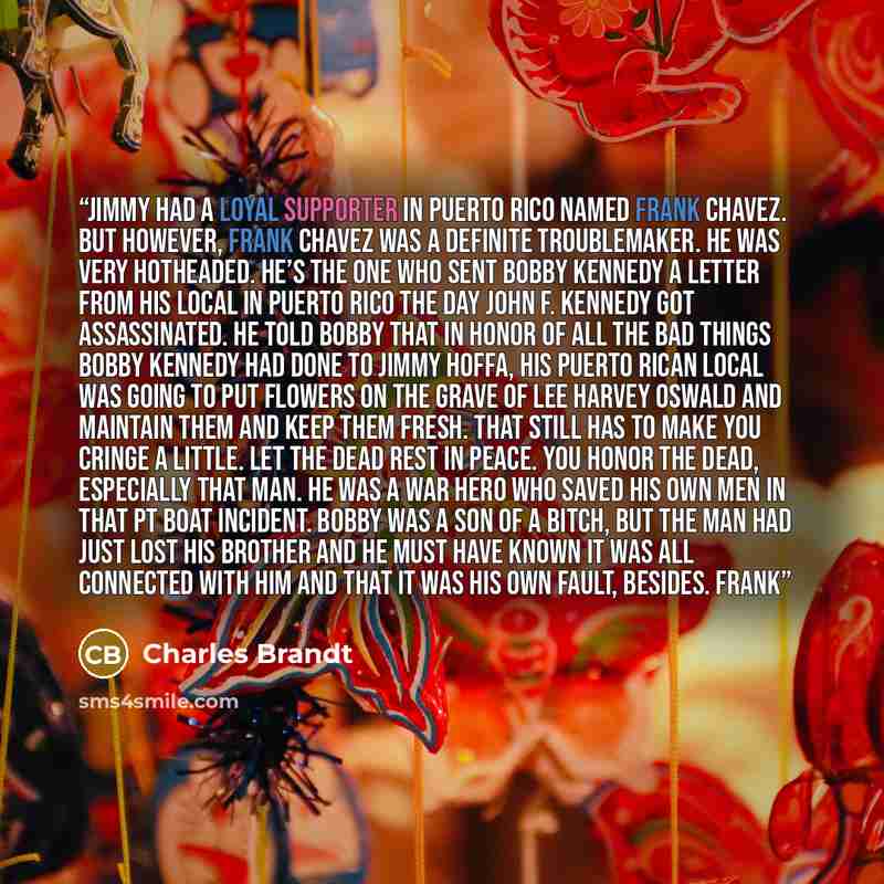 “Jimmy had a loyal supporter in Puerto Rico named Frank Chavez. But however, Frank Chavez was a definite troublemaker. He was very hotheaded. He’s the one who sent Bobby Kennedy a letter from his local in Puerto Rico the day John F. Kennedy got assassinated. He told Bobby that in honor of all the…” quote by Charles Brandt