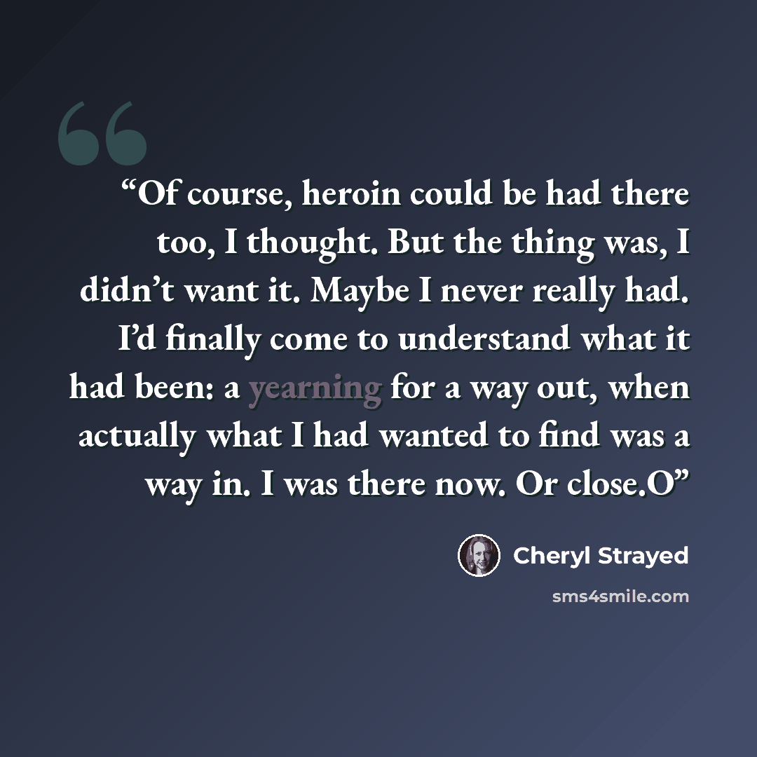 “Of course, heroin could be had there too, I thought. But the thing was, I didn’t want it. Maybe I never really had. I’d finally come to understand what it had been: a yearning for a way out, when actually what I had wanted to find was a way in. I was there now. Or close.O” quote by Cheryl Strayed