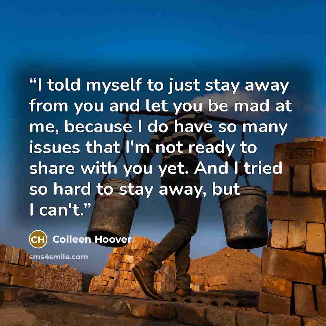 “I told myself to just stay away from you and let you be mad at me, because I do have so many issues that I'm not ready to share with you yet. And I tried so hard to stay away, but I can't.” quote by Colleen Hoover