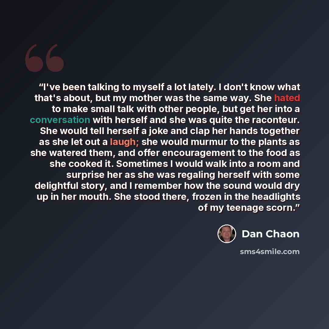 “I've been talking to myself a lot lately. I don't know what that's about, but my mother was the same way. She hated to make small talk with other people, but get her into a conversation with herself and she was quite the raconteur. She would tell herself a joke and clap her hands together as she…” quote by Dan Chaon