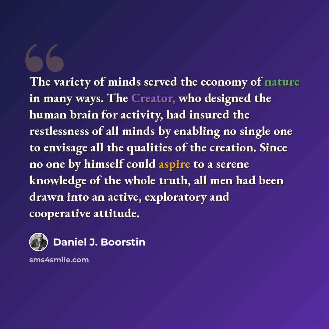 “The variety of minds served the economy of nature in many ways. The Creator, who designed the human brain for activity, had insured the restlessness of all minds by enabling no single one to envisage all the qualities of the creation. Since no one by himself could aspire to a serene knowledge of…” quote by Daniel J. Boorstin