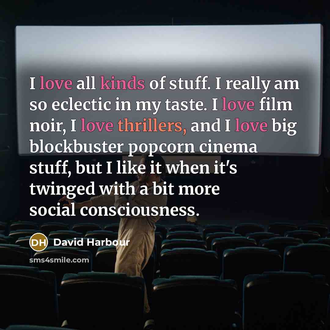 “I love all kinds of stuff. I really am so eclectic in my taste. I love film noir, I love thrillers, and I love big blockbuster popcorn cinema stuff, but I like it when it's twinged with a bit more social consciousness.” quote by David Harbour
