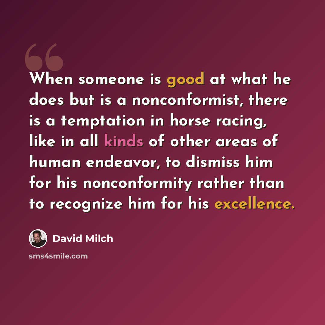 “When someone is good at what he does but is a nonconformist, there is a temptation in horse racing, like in all kinds of other areas of human endeavor, to dismiss him for his nonconformity rather than to recognize him for his excellence.” quote by David Milch