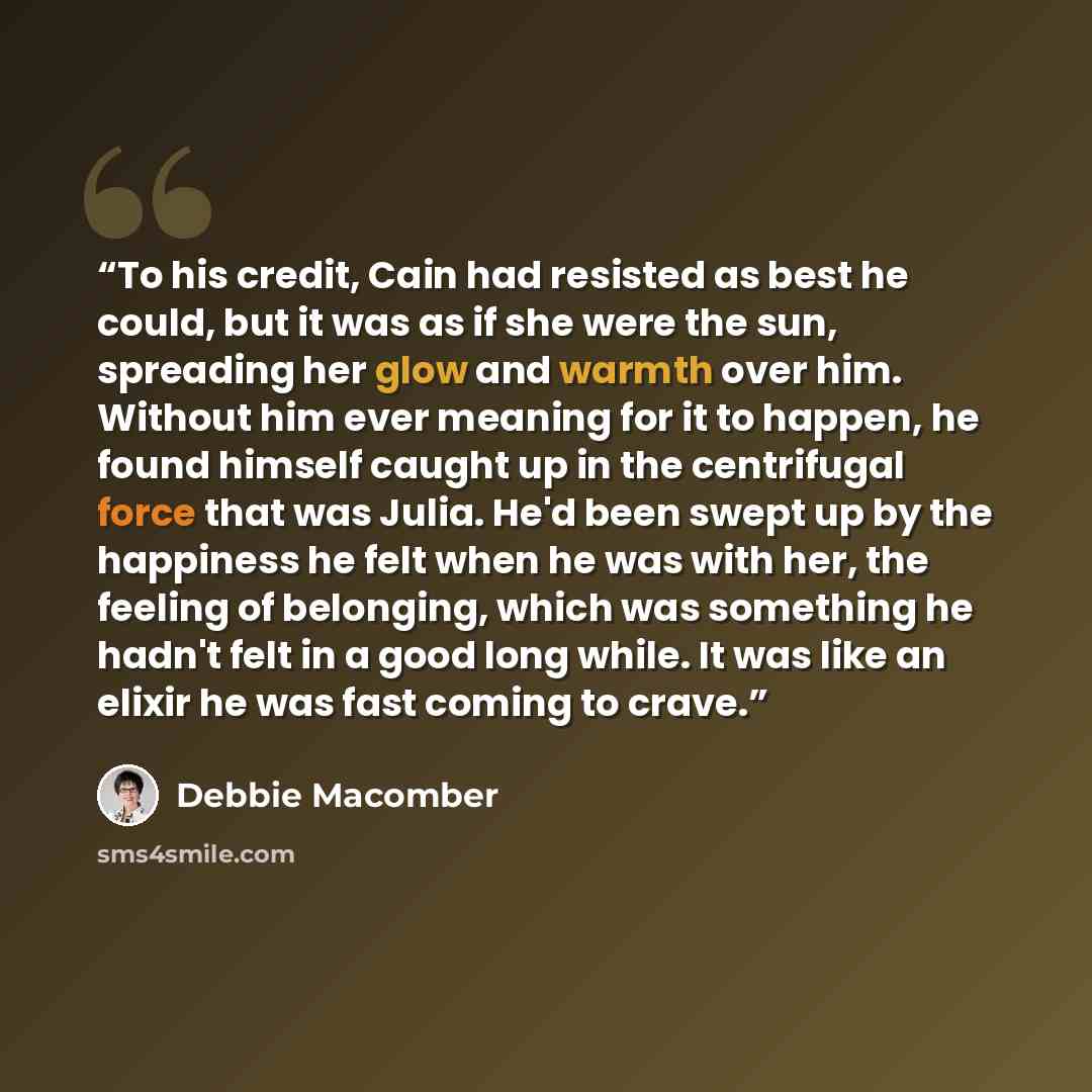 “To his credit, Cain had resisted as best he could, but it was as if she were the sun, spreading her glow and warmth over him. Without him ever meaning for it to happen, he found himself caught up in the centrifugal force that was Julia. He'd been swept up by the happiness he felt when he was with…” quote by Debbie Macomber