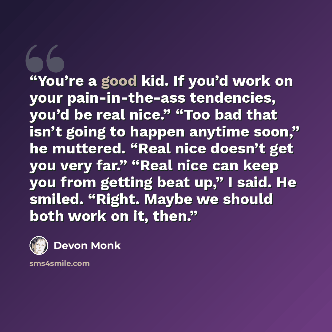 “You’re a good kid. If you’d work on your pain-in-the-ass tendencies, you’d be real nice.” “Too bad that isn’t going to happen anytime soon,” he muttered. “Real nice doesn’t get you very far.” “Real nice can keep you from getting beat up,” I said. He smiled. “Right. Maybe we should both work on it…” quote by Devon Monk