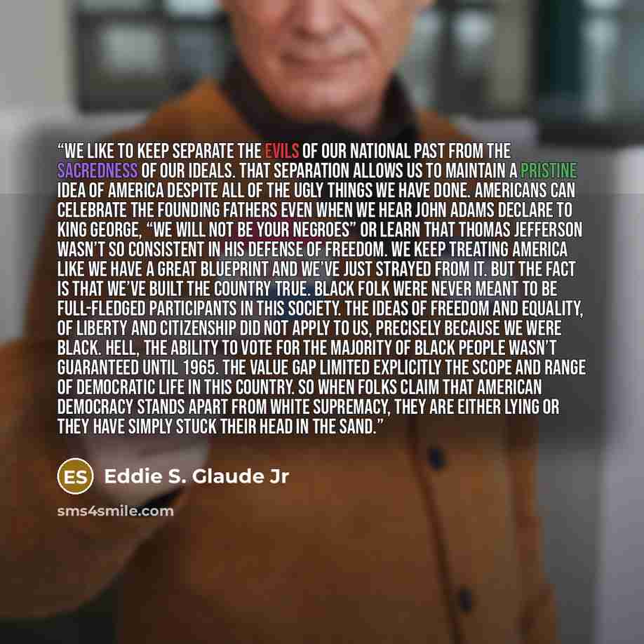 “We like to keep separate the evils of our national past from the sacredness of our ideals. That separation allows us to maintain a pristine idea of America despite all of the ugly things we have done. Americans can celebrate the founding fathers even when we hear John Adams declare to King George…” quote by Eddie S. Glaude Jr