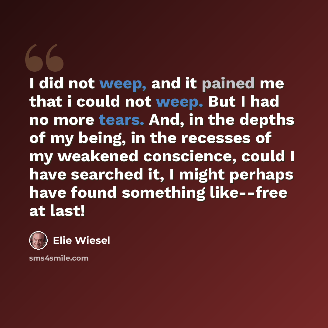 “I did not weep, and it pained me that i could not weep. But I had no more tears. And, in the depths of my being, in the recesses of my weakened conscience, could I have searched it, I might perhaps have found something like--free at last!” quote by Elie Wiesel