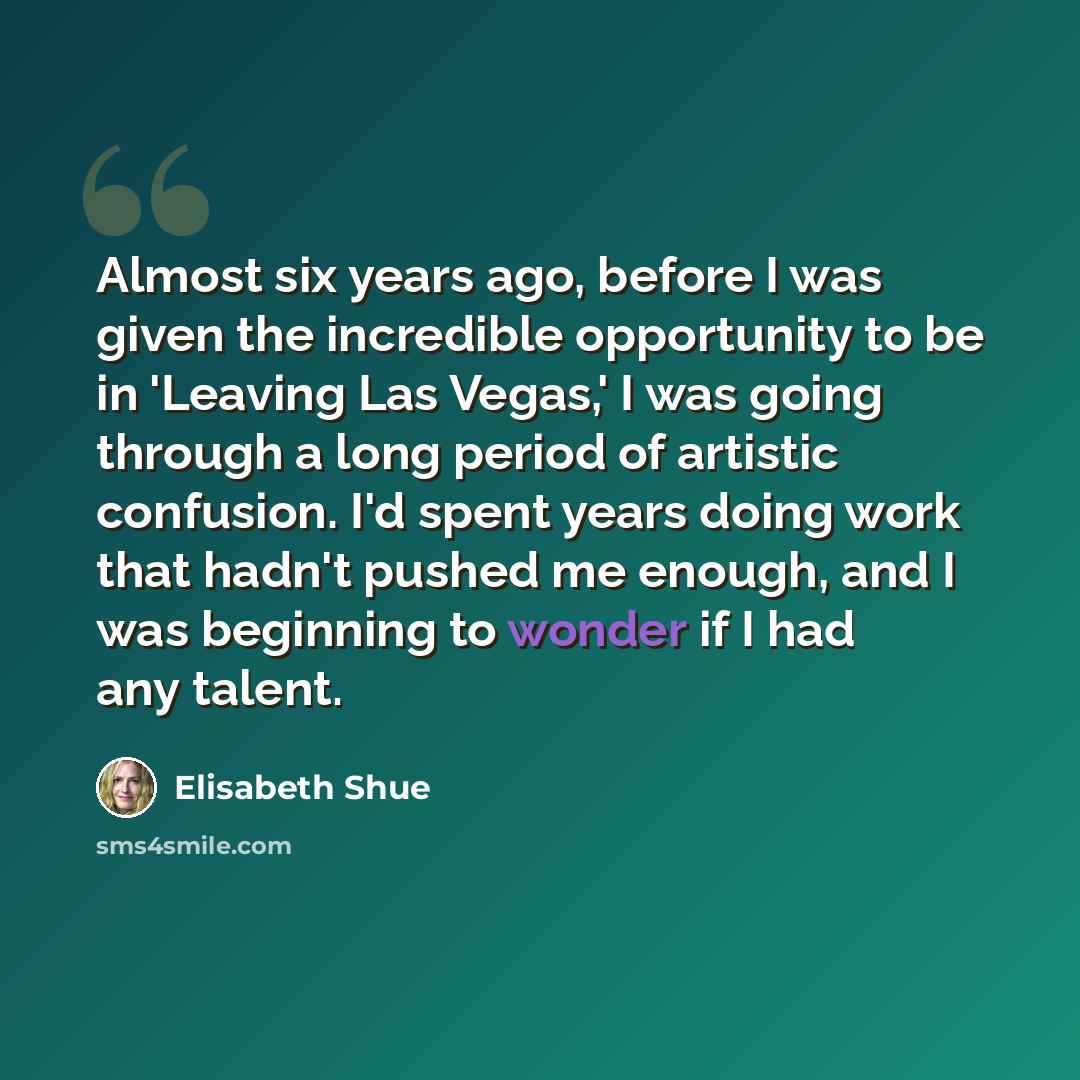 “Almost six years ago, before I was given the incredible opportunity to be in 'Leaving Las Vegas,' I was going through a long period of artistic confusion. I'd spent years doing work that hadn't pushed me enough, and I was beginning to wonder if I had any talent.” quote by Elisabeth Shue