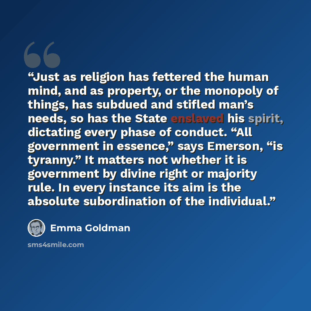 “Just as religion has fettered the human mind, and as property, or the monopoly of things, has subdued and stifled man’s needs, so has the State enslaved his spirit, dictating every phase of conduct. “All government in essence,” says Emerson, “is tyranny.” It matters not whether it is government by…” quote by Emma Goldman