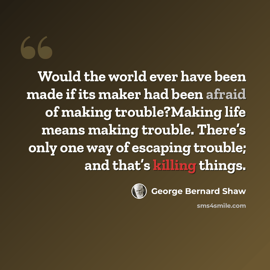 “Would the world ever have been made if its maker had been afraid of making trouble?Making life means making trouble. There’s only one way of escaping trouble; and that’s killing things.” quote by George Bernard Shaw