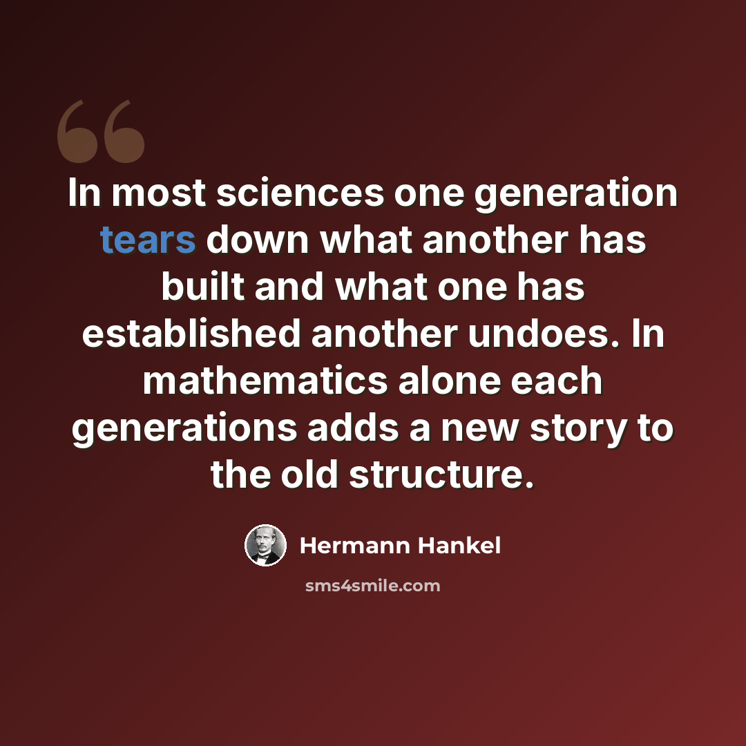 “In most sciences one generation tears down what another has built and what one has established another undoes. In mathematics alone each generations adds a new story to the old structure.” quote by Hermann Hankel