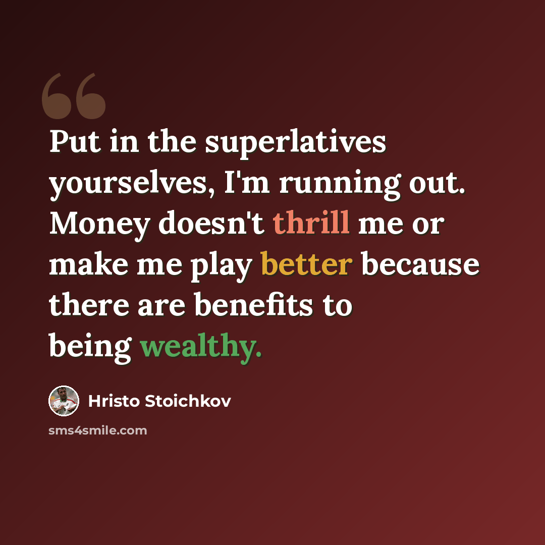 “Put in the superlatives yourselves, I'm running out. Money doesn't thrill me or make me play better because there are benefits to being wealthy.” quote by Hristo Stoichkov