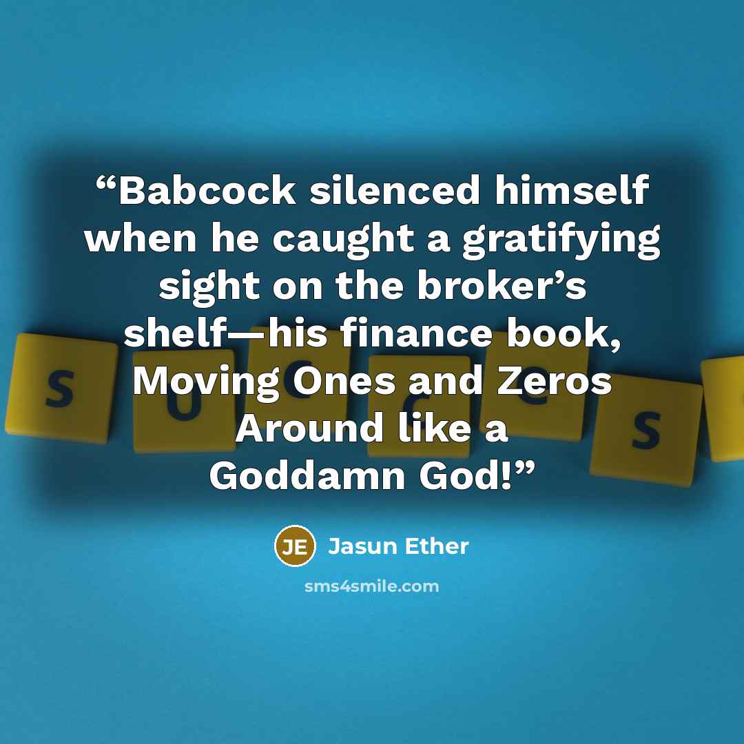 “Babcock silenced himself when he caught a gratifying sight on the broker’s shelf—his finance book, Moving Ones and Zeros Around like a Goddamn God!” quote by Jasun Ether