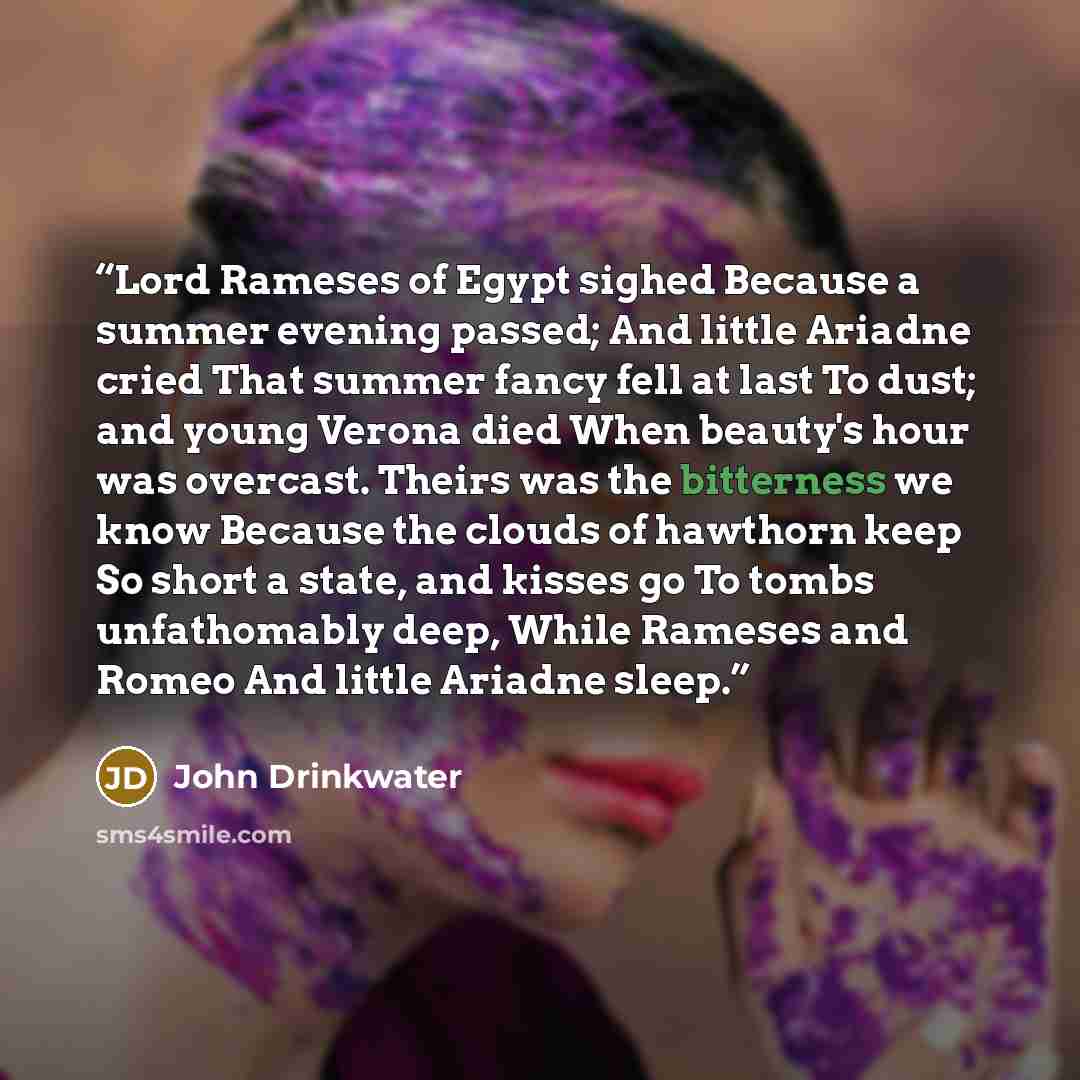 “Lord Rameses of Egypt sighed Because a summer evening passed; And little Ariadne cried That summer fancy fell at last To dust; and young Verona died When beauty's hour was overcast. Theirs was the bitterness we know Because the clouds of hawthorn keep So short a state, and kisses go To tombs…” quote by John Drinkwater