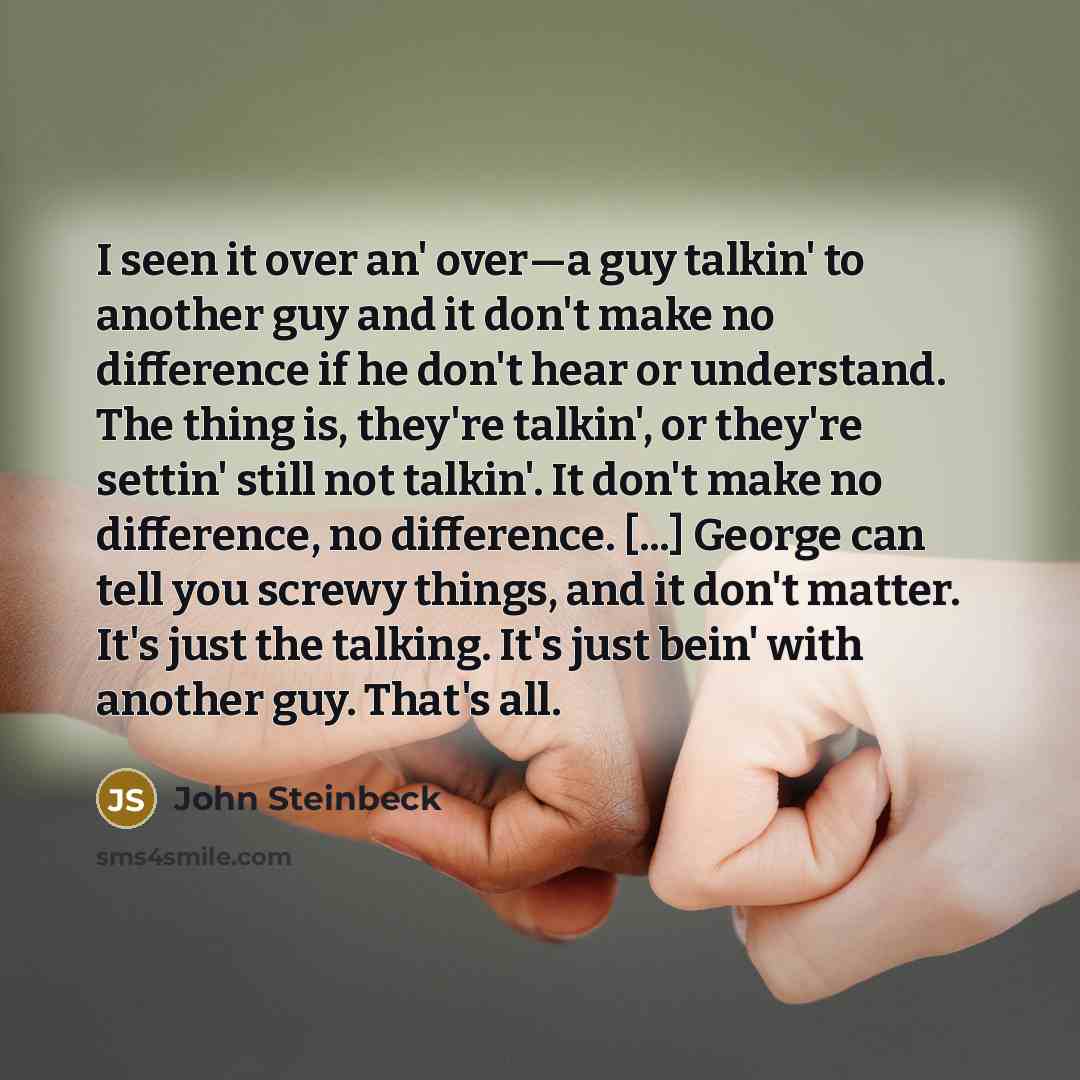 “I seen it over an' over—a guy talkin' to another guy and it don't make no difference if he don't hear or understand. The thing is, they're talkin', or they're settin' still not talkin'. It don't make no difference, no difference. [...] George can tell you screwy things, and it don't matter. It's…” quote by John Steinbeck