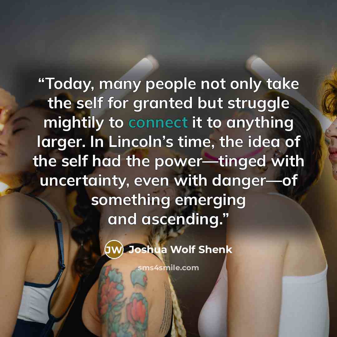 “Today, many people not only take the self for granted but struggle mightily to connect it to anything larger. In Lincoln’s time, the idea of the self had the power—tinged with uncertainty, even with danger—of something emerging and ascending.” quote by Joshua Wolf Shenk