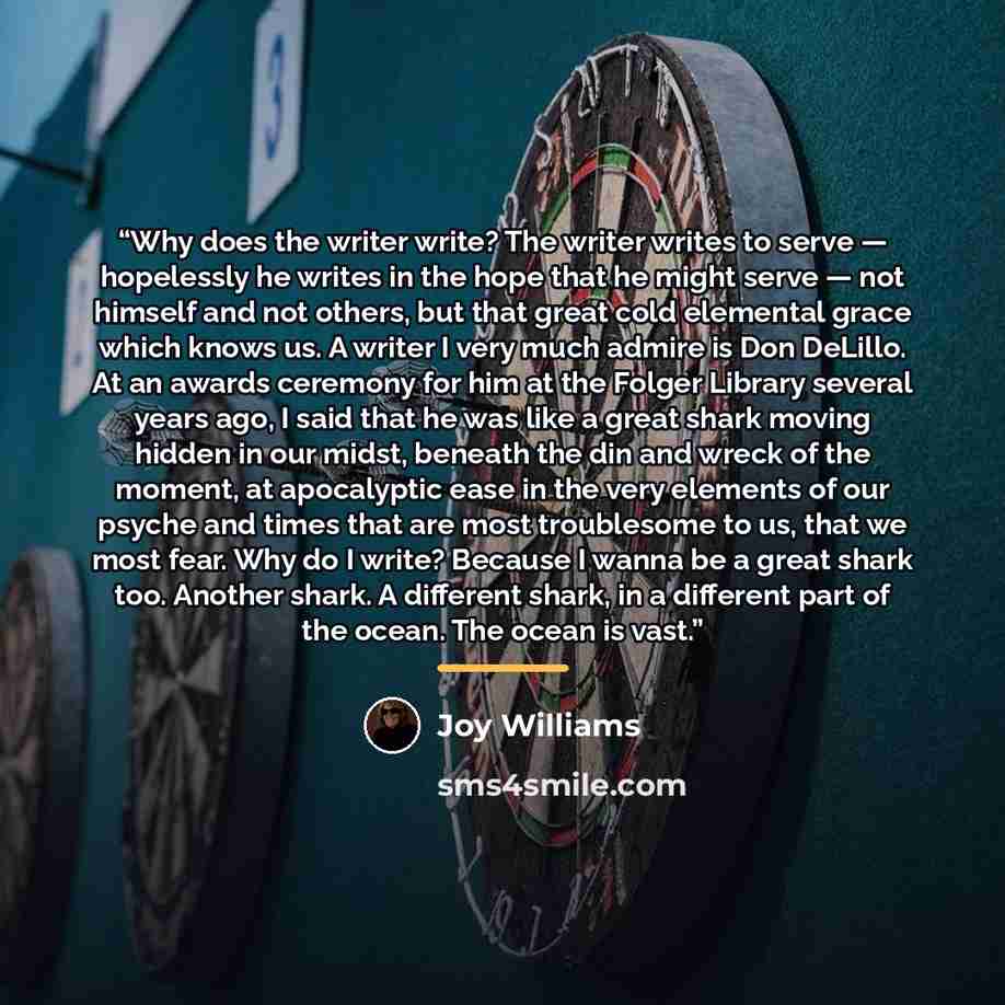 “Why does the writer write? The writer writes to serve — hopelessly he writes in the hope that he might serve — not himself and not others, but that great cold elemental grace which knows us. A writer I very much admire is Don DeLillo. At an awards ceremony for him at the Folger Library several…” quote by Joy Williams