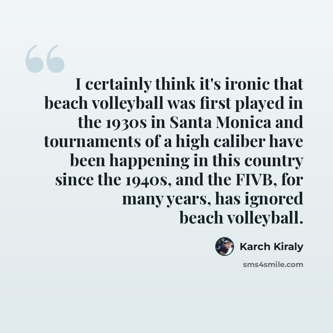 “I certainly think it's ironic that beach volleyball was first played in the 1930s in Santa Monica and tournaments of a high caliber have been happening in this country since the 1940s, and the FIVB, for many years, has ignored beach volleyball.” quote by Karch Kiraly