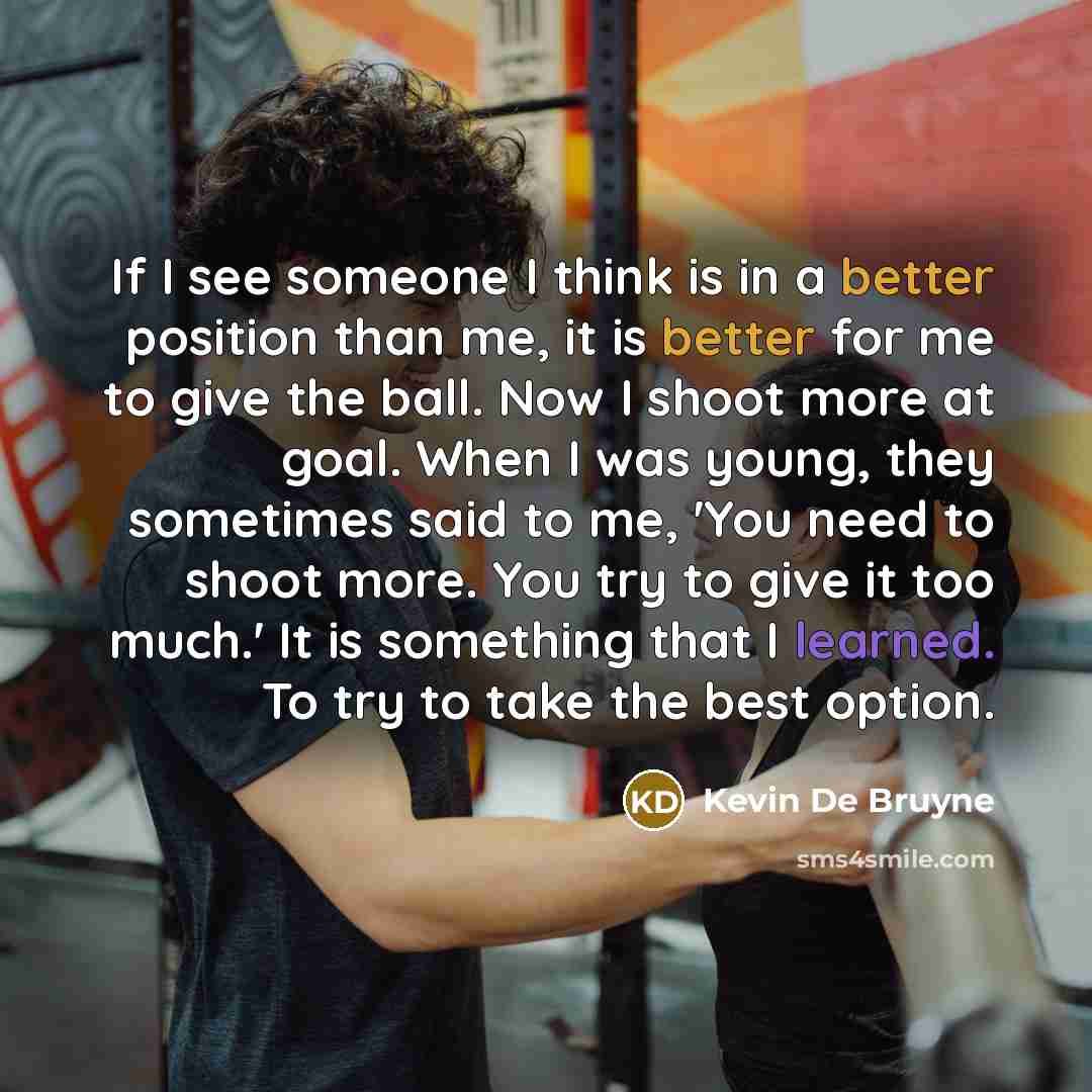“If I see someone I think is in a better position than me, it is better for me to give the ball. Now I shoot more at goal. When I was young, they sometimes said to me, 'You need to shoot more. You try to give it too much.' It is something that I learned. To try to take the best option.” quote by Kevin De Bruyne