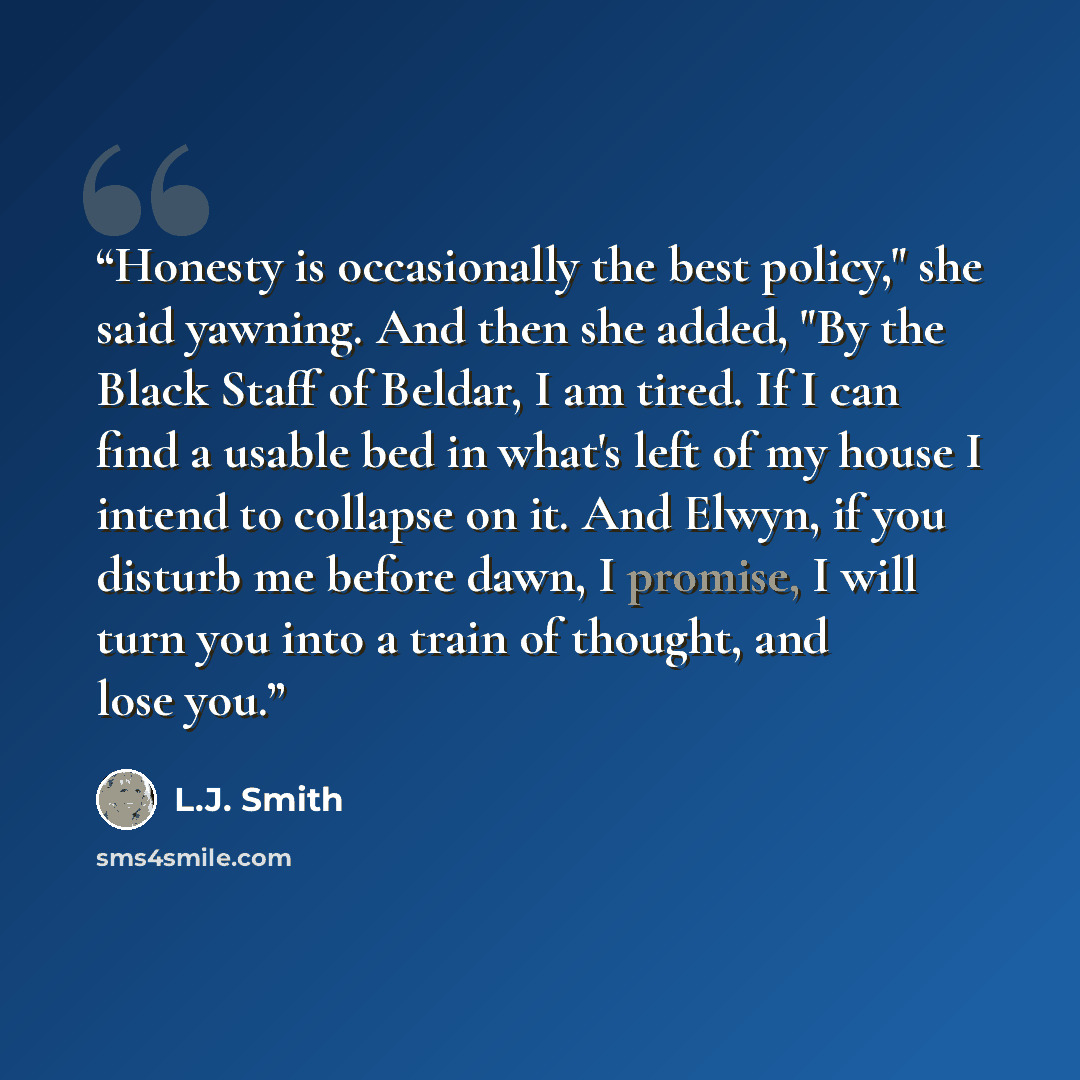 “Honesty is occasionally the best policy," she said yawning. And then she added, "By the Black Staff of Beldar, I am tired. If I can find a usable bed in what's left of my house I intend to collapse on it. And Elwyn, if you disturb me before dawn, I promise, I will turn you into a train of thought…” quote by L.J. Smith