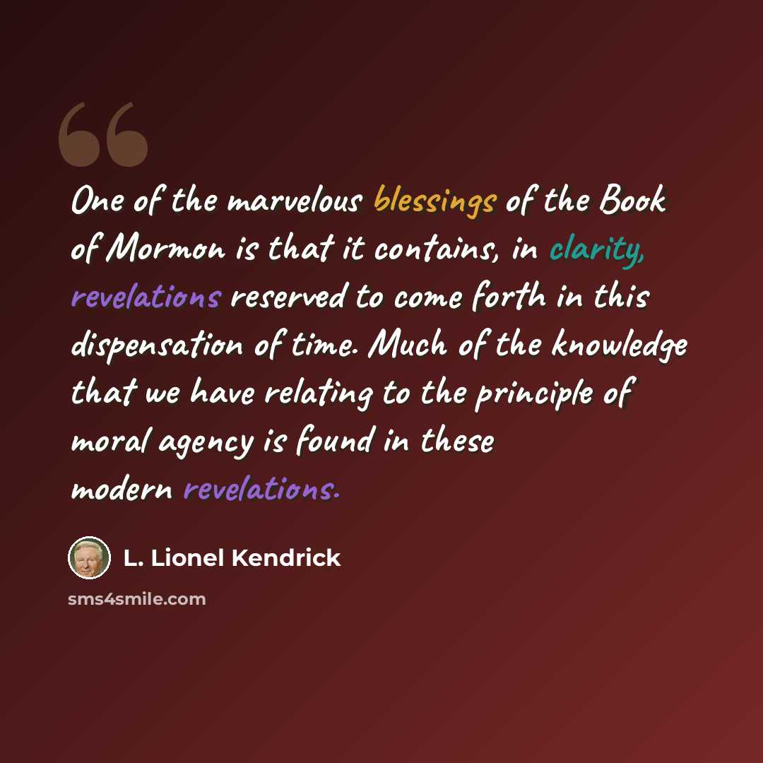 “One of the marvelous blessings of the Book of Mormon is that it contains, in clarity, revelations reserved to come forth in this dispensation of time. Much of the knowledge that we have relating to the principle of moral agency is found in these modern revelations.” quote by L. Lionel Kendrick