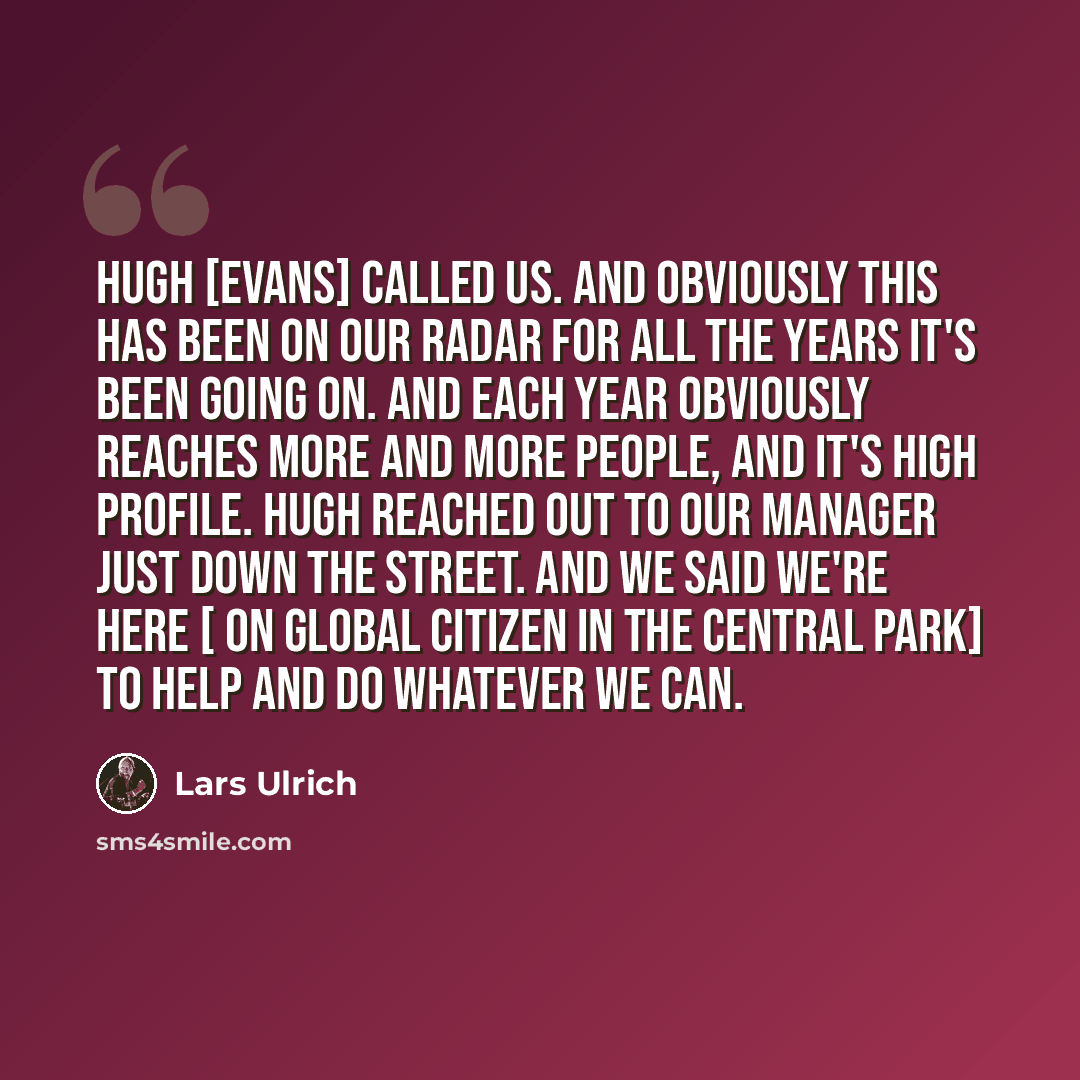 “Hugh [Evans] called us. And obviously this has been on our radar for all the years it's been going on. And each year obviously reaches more and more people, and it's high profile. Hugh reached out to our manager just down the street. And we said we're here [ on GLOBAL CITIZEN in the Central Park]…” quote by Lars Ulrich