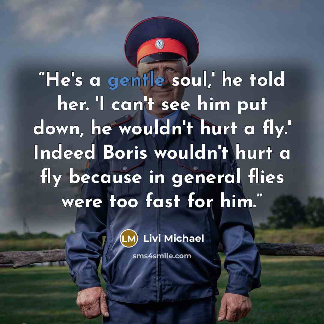 “He's a gentle soul,' he told her. 'I can't see him put down, he wouldn't hurt a fly.' Indeed Boris wouldn't hurt a fly because in general flies were too fast for him.” quote by Livi Michael