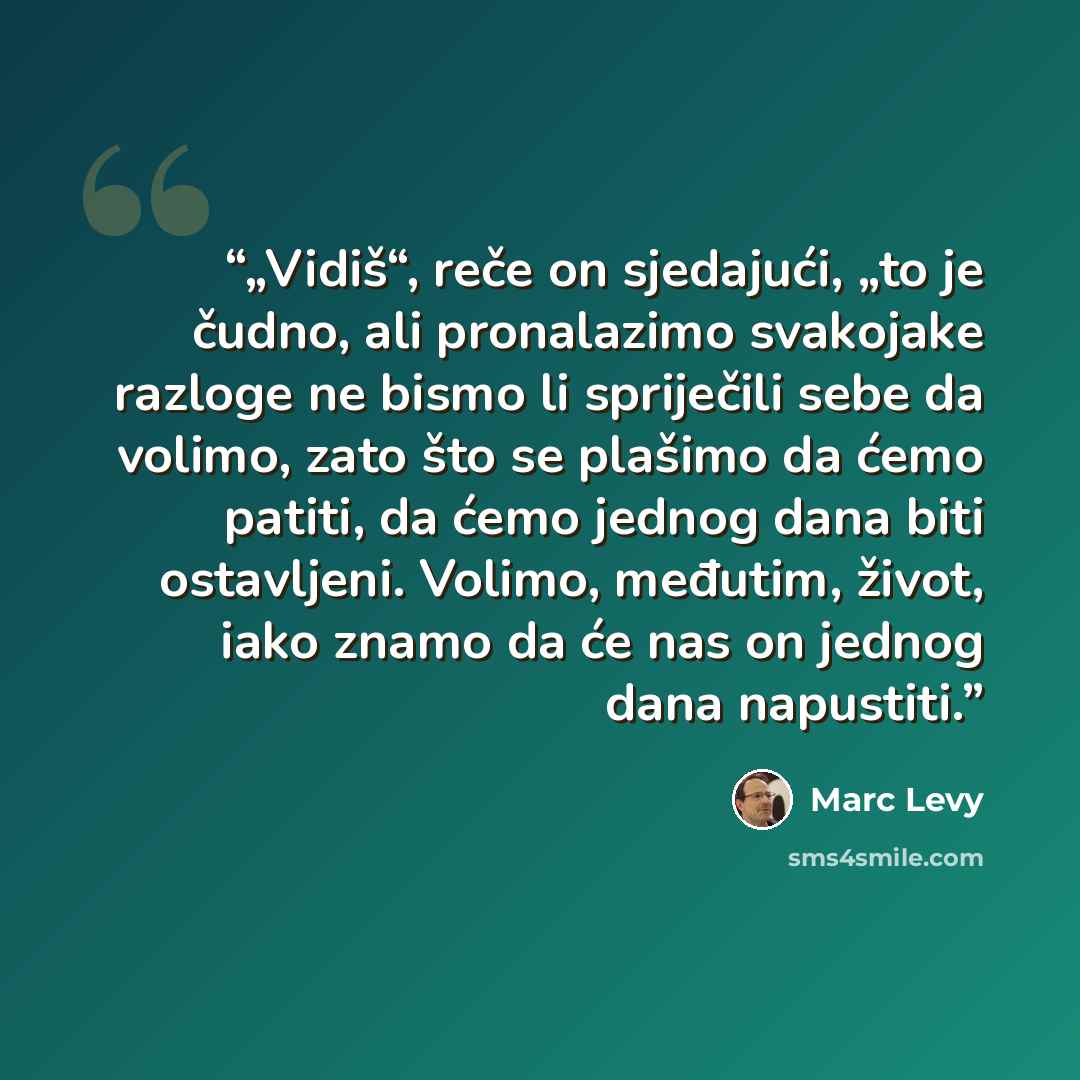 “„Vidiš“, reče on sjedajući, „to je čudno, ali pronalazimo svakojake razloge ne bismo li spriječili sebe da volimo, zato što se plašimo da ćemo patiti, da ćemo jednog dana biti ostavljeni. Volimo, međutim, život, iako znamo da će nas on jednog dana napustiti.” quote by Marc Levy