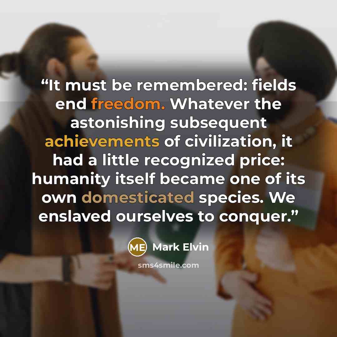 “It must be remembered: fields end freedom. Whatever the astonishing subsequent achievements of civilization, it had a little recognized price: humanity itself became one of its own domesticated species. We enslaved ourselves to conquer.” quote by Mark Elvin