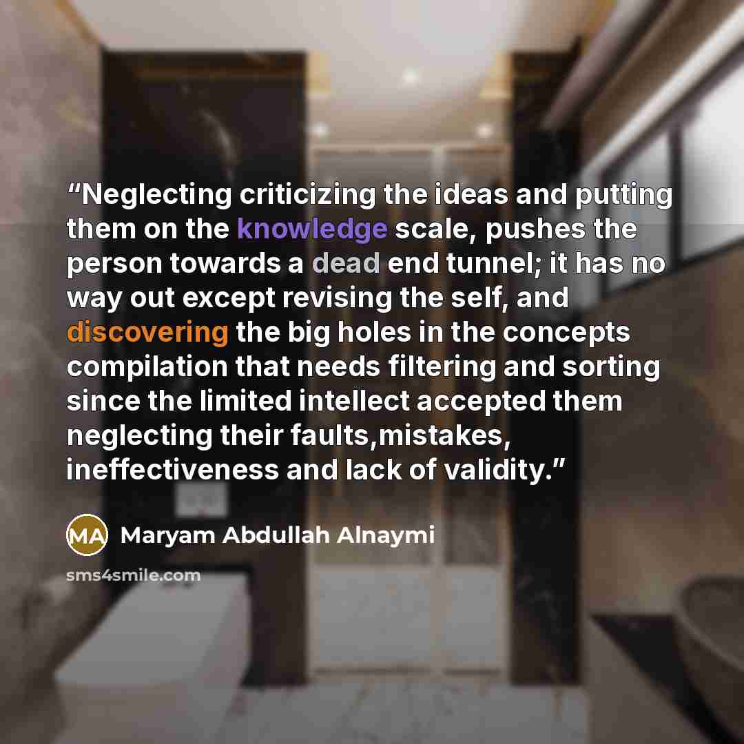 “Neglecting criticizing the ideas and putting them on the knowledge scale, pushes the person towards a dead end tunnel; it has no way out except revising the self, and discovering the big holes in the concepts compilation that needs filtering and sorting since the limited intellect accepted them…” quote by Maryam Abdullah Alnaymi