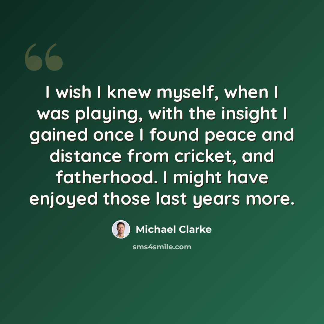 “I wish I knew myself, when I was playing, with the insight I gained once I found peace and distance from cricket, and fatherhood. I might have enjoyed those last years more.” quote by Michael Clarke