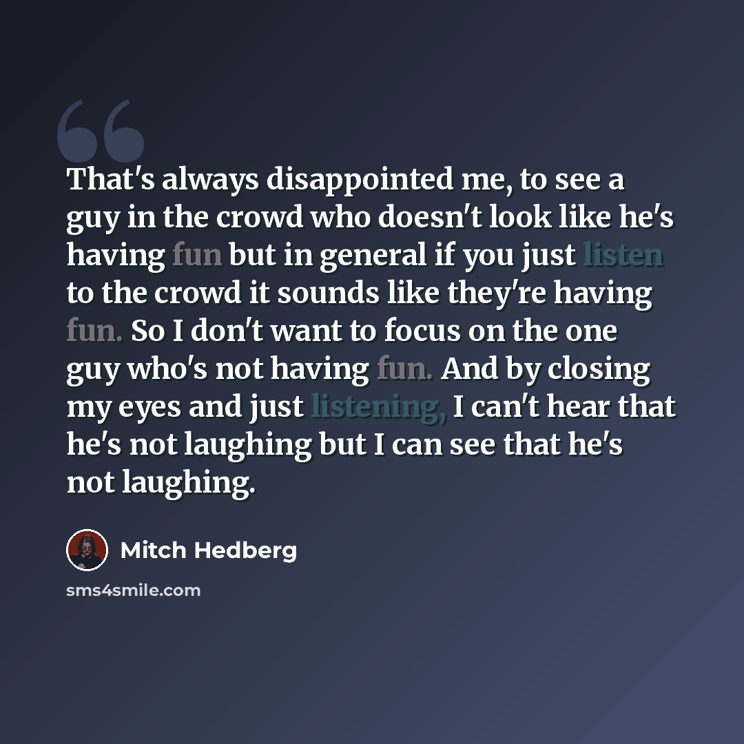 “That's always disappointed me, to see a guy in the crowd who doesn't look like he's having fun but in general if you just listen to the crowd it sounds like they're having fun. So I don't want to focus on the one guy who's not having fun. And by closing my eyes and just listening, I can't hear…” quote by Mitch Hedberg