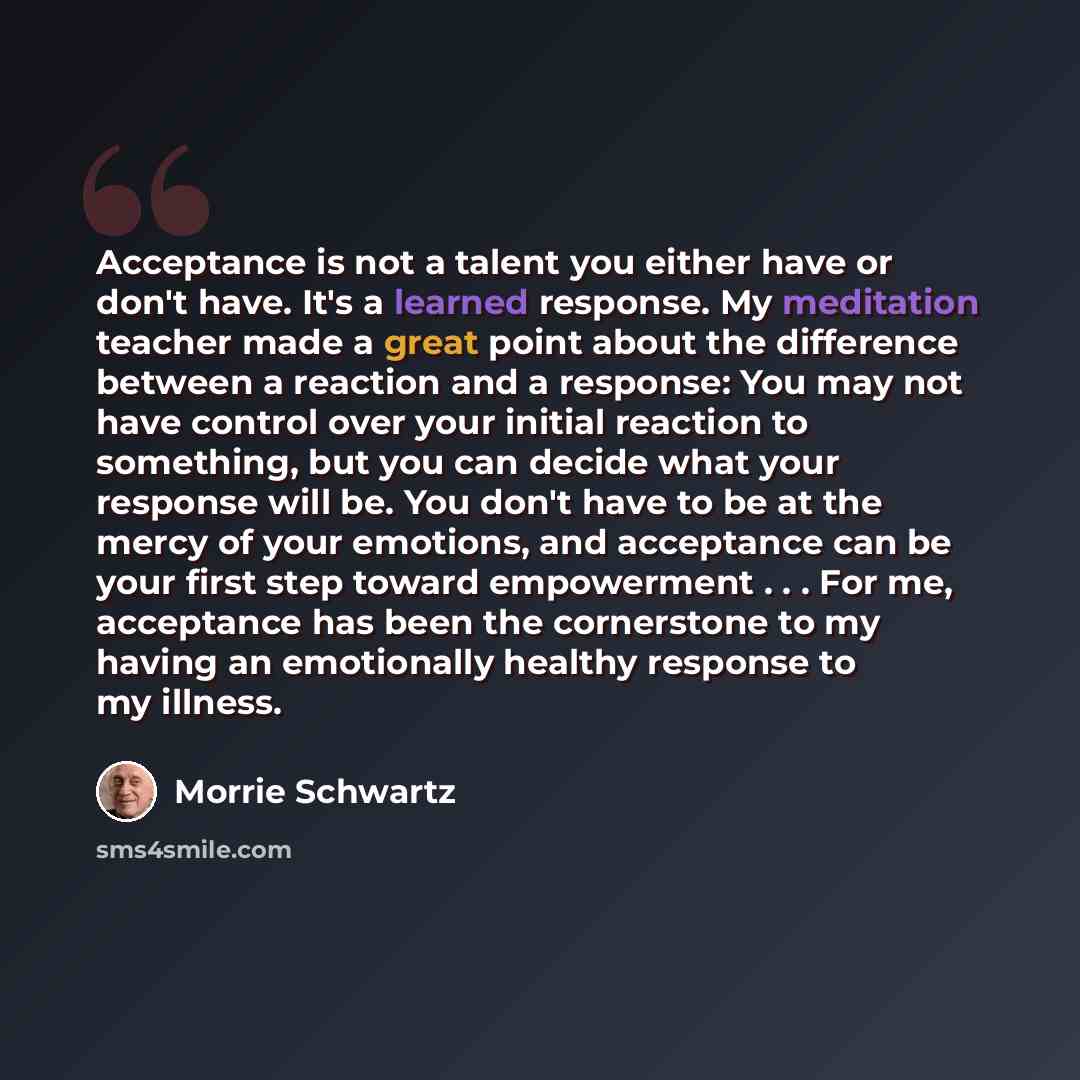 “Acceptance is not a talent you either have or don't have. It's a learned response. My meditation teacher made a great point about the difference between a reaction and a response: You may not have control over your initial reaction to something, but you can decide what your response will be. You…” quote by Morrie Schwartz