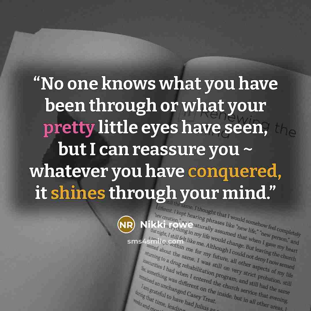 “No one knows what you have been through or what your pretty little eyes have seen, but I can reassure you ~ whatever you have conquered, it shines through your mind.” quote by Nikki Rowe