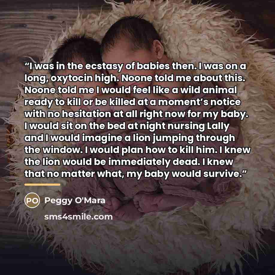 “I was in the ecstasy of babies then. I was on a long, oxytocin high. Noone told me about this. Noone told me I would feel like a wild animal ready to kill or be killed at a moment’s notice with no hesitation at all right now for my baby. I would sit on the bed at night nursing Lally and I would…” quote by Peggy O'Mara