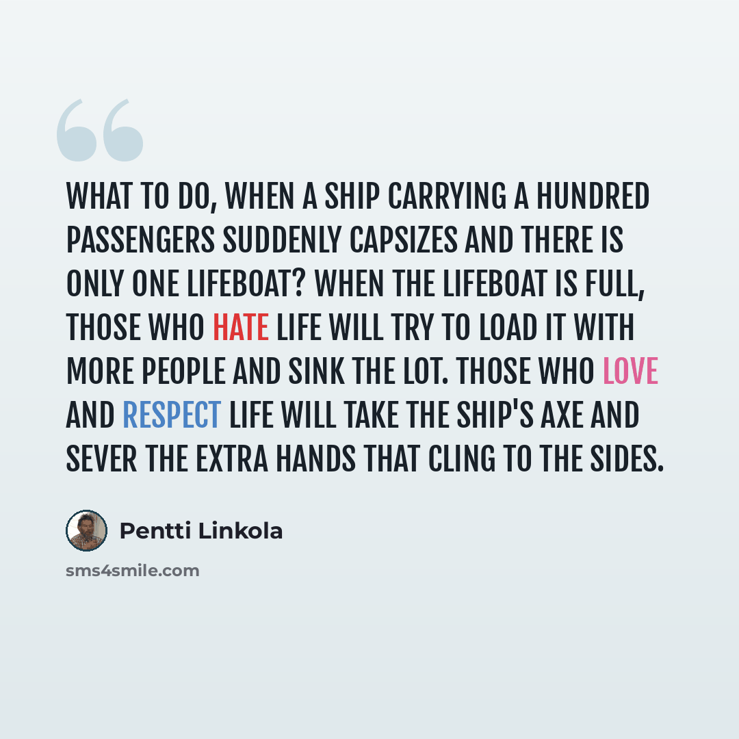 “What to do, when a ship carrying a hundred passengers suddenly capsizes and there is only one lifeboat? When the lifeboat is full, those who hate life will try to load it with more people and sink the lot. Those who love and respect life will take the ship's axe and sever the extra hands that…” quote by Pentti Linkola