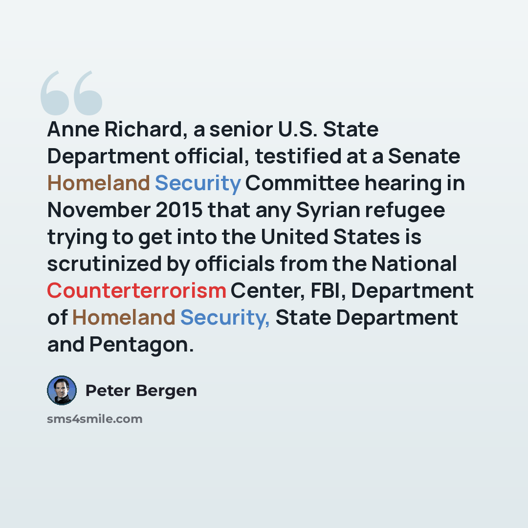 “Anne Richard, a senior U.S. State Department official, testified at a Senate Homeland Security Committee hearing in November 2015 that any Syrian refugee trying to get into the United States is scrutinized by officials from the National Counterterrorism Center, FBI, Department of Homeland…” quote by Peter Bergen
