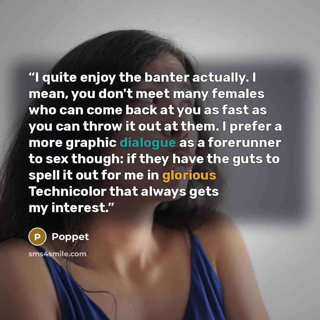 “I quite enjoy the banter actually. I mean, you don't meet many females who can come back at you as fast as you can throw it out at them. I prefer a more graphic dialogue as a forerunner to sex though: if they have the guts to spell it out for me in glorious Technicolor that always gets my interest.” quote by Poppet
