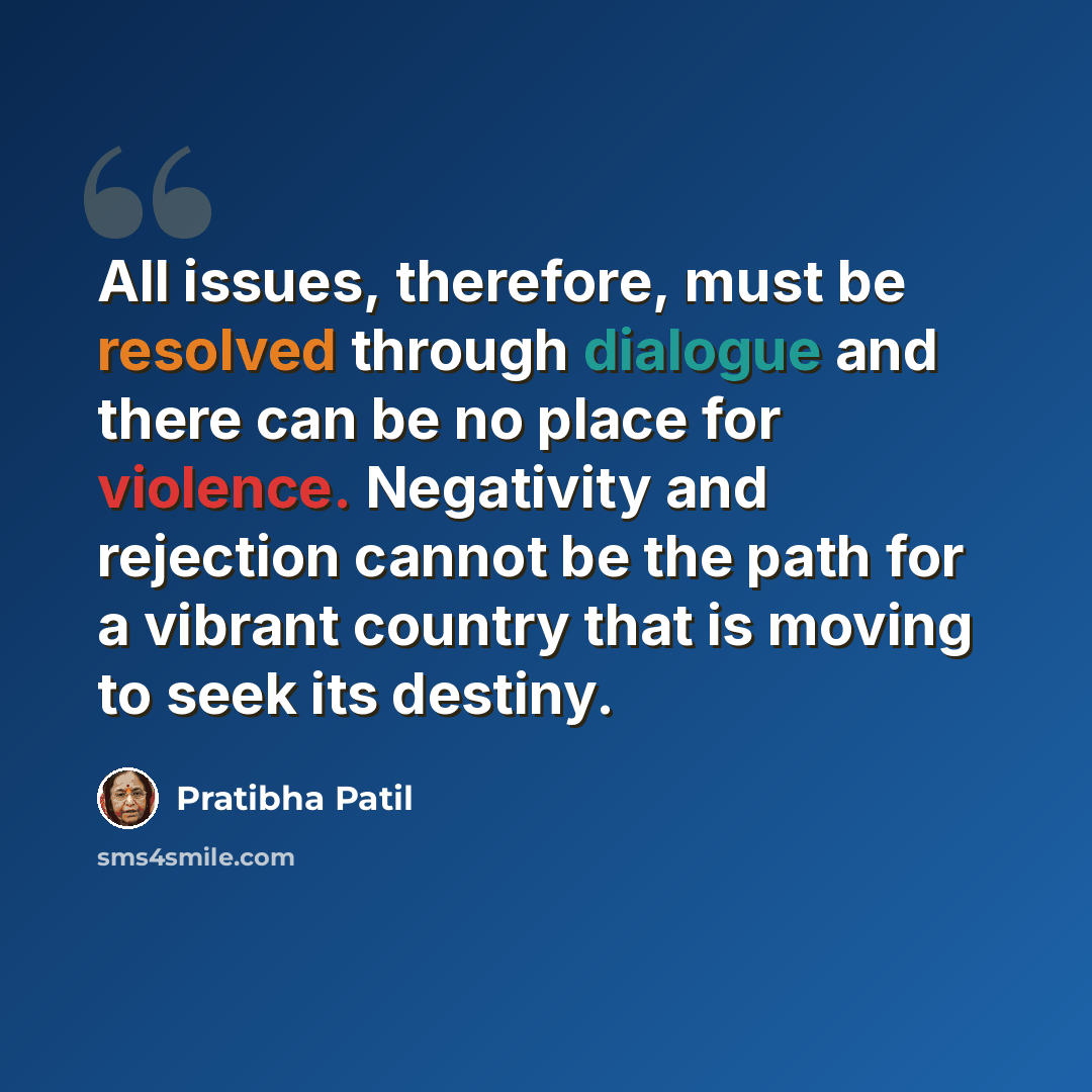 “All issues, therefore, must be resolved through dialogue and there can be no place for violence. Negativity and rejection cannot be the path for a vibrant country that is moving to seek its destiny.” quote by Pratibha Patil
