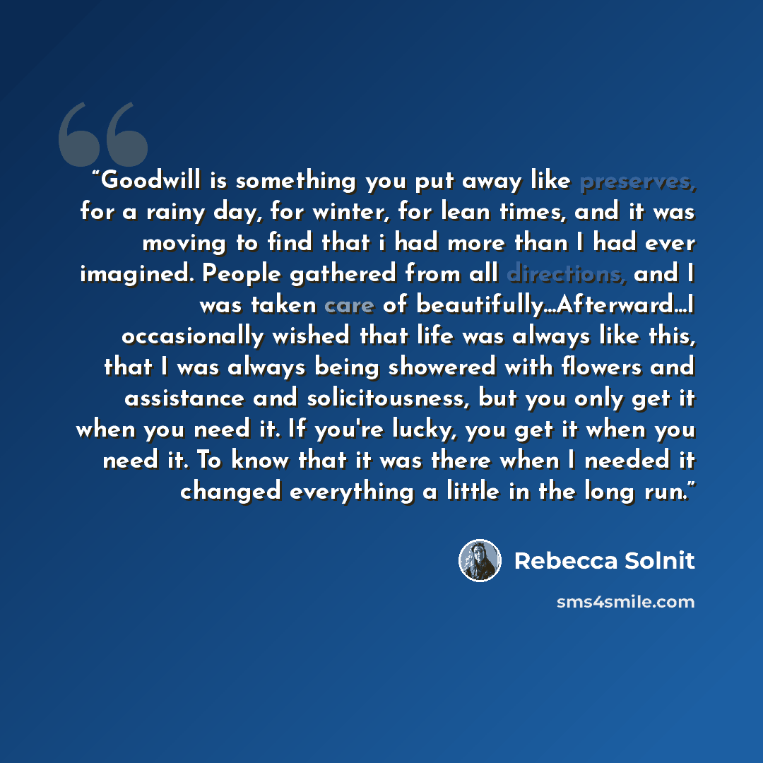 “Goodwill is something you put away like preserves, for a rainy day, for winter, for lean times, and it was moving to find that i had more than I had ever imagined. People gathered from all directions, and I was taken care of beautifully...Afterward...I occasionally wished that life was always like…” quote by Rebecca Solnit