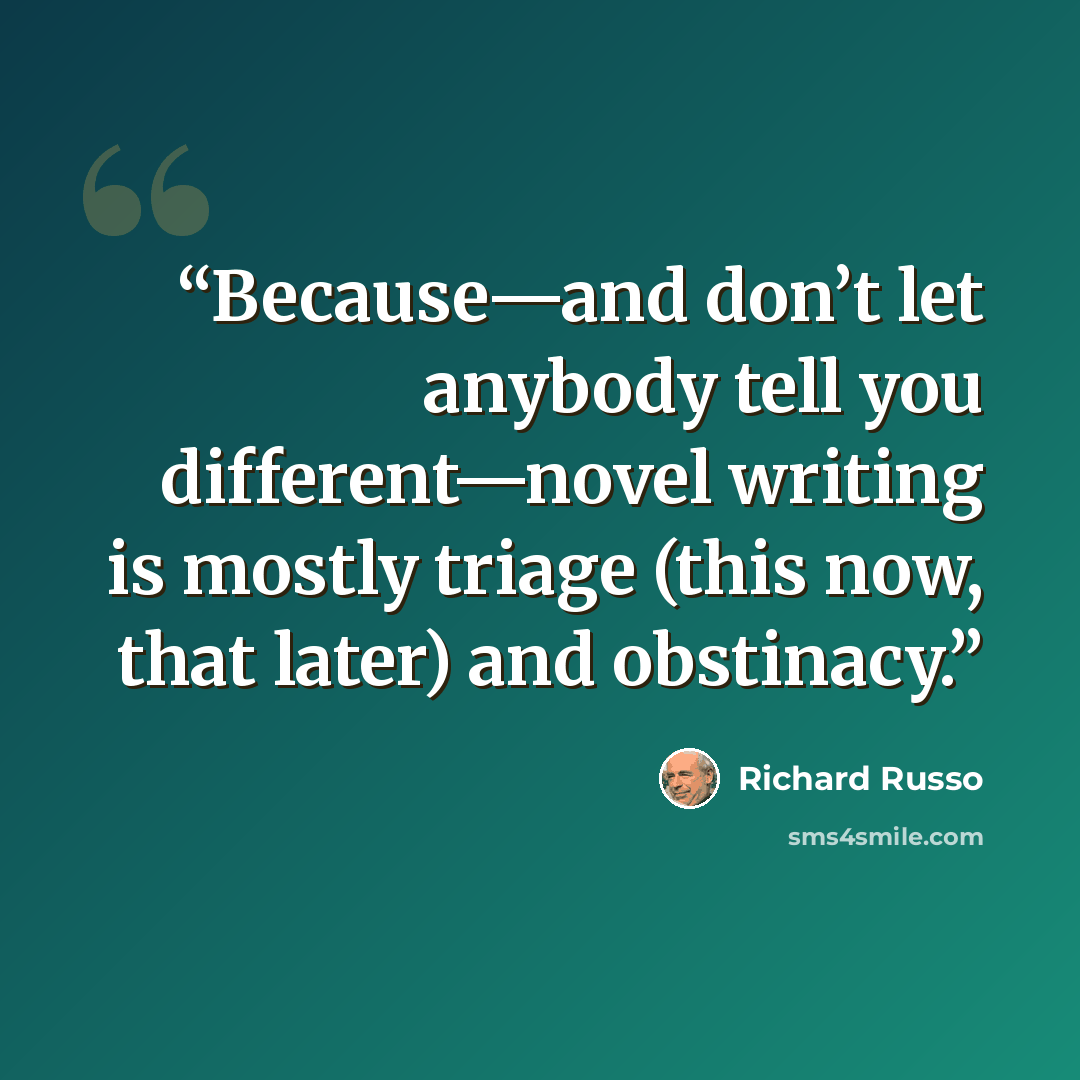“Because—and don’t let anybody tell you different—novel writing is mostly triage (this now, that later) and obstinacy.” quote by Richard Russo