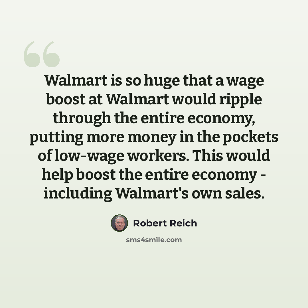 “Walmart is so huge that a wage boost at Walmart would ripple through the entire economy, putting more money in the pockets of low-wage workers. This would help boost the entire economy - including Walmart's own sales.” quote by Robert Reich