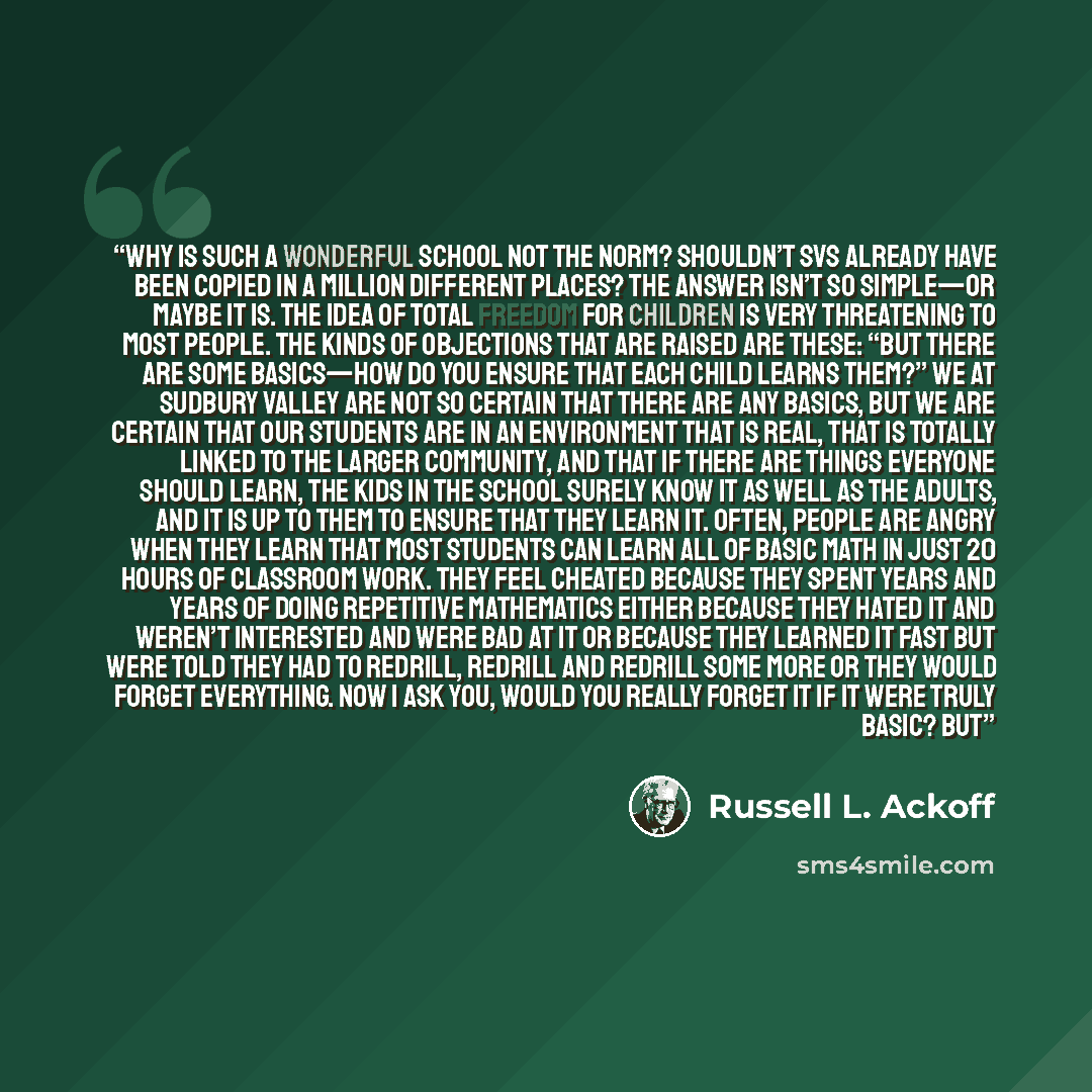 “Why is such a wonderful school not the norm? Shouldn’t SVS already have been copied in a million different places? The answer isn’t so simple—or maybe it is. The idea of total freedom for children is very threatening to most people. The kinds of objections that are raised are these: “But there are…” quote by Russell L. Ackoff