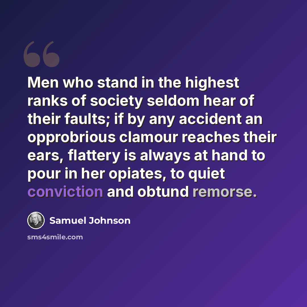 “Men who stand in the highest ranks of society seldom hear of their faults; if by any accident an opprobrious clamour reaches their ears, flattery is always at hand to pour in her opiates, to quiet conviction and obtund remorse.” quote by Samuel Johnson